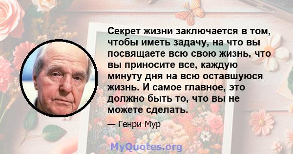 Секрет жизни заключается в том, чтобы иметь задачу, на что вы посвящаете всю свою жизнь, что вы приносите все, каждую минуту дня на всю оставшуюся жизнь. И самое главное, это должно быть то, что вы не можете сделать.