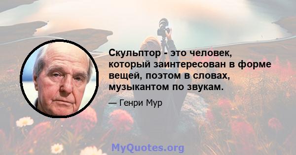 Скульптор - это человек, который заинтересован в форме вещей, поэтом в словах, музыкантом по звукам.