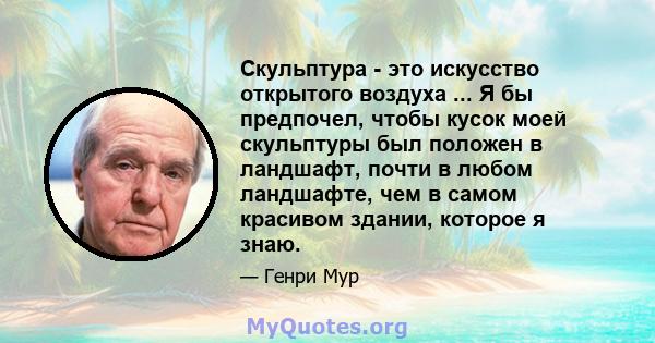 Скульптура - это искусство открытого воздуха ... Я бы предпочел, чтобы кусок моей скульптуры был положен в ландшафт, почти в любом ландшафте, чем в самом красивом здании, которое я знаю.