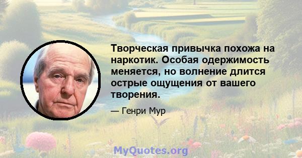 Творческая привычка похожа на наркотик. Особая одержимость меняется, но волнение длится острые ощущения от вашего творения.