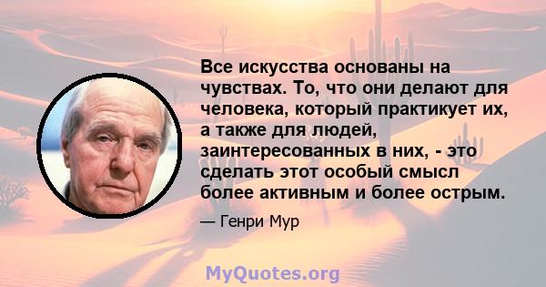 Все искусства основаны на чувствах. То, что они делают для человека, который практикует их, а также для людей, заинтересованных в них, - это сделать этот особый смысл более активным и более острым.