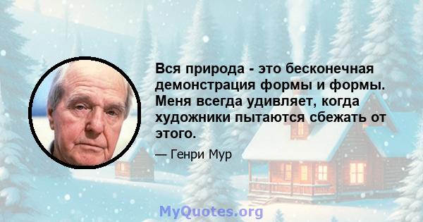 Вся природа - это бесконечная демонстрация формы и формы. Меня всегда удивляет, когда художники пытаются сбежать от этого.