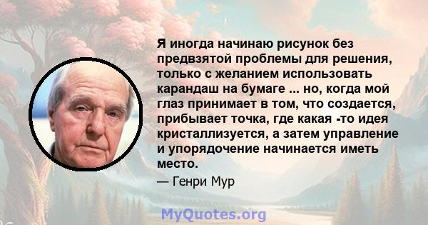 Я иногда начинаю рисунок без предвзятой проблемы для решения, только с желанием использовать карандаш на бумаге ... но, когда мой глаз принимает в том, что создается, прибывает точка, где какая -то идея кристаллизуется, 