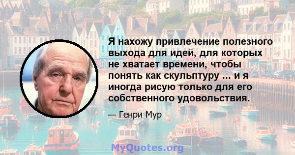 Я нахожу привлечение полезного выхода для идей, для которых не хватает времени, чтобы понять как скульптуру ... и я иногда рисую только для его собственного удовольствия.