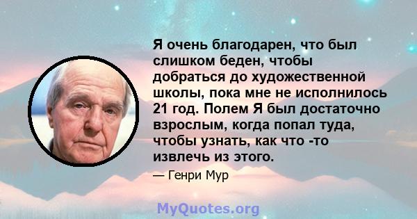 Я очень благодарен, что был слишком беден, чтобы добраться до художественной школы, пока мне не исполнилось 21 год. Полем Я был достаточно взрослым, когда попал туда, чтобы узнать, как что -то извлечь из этого.