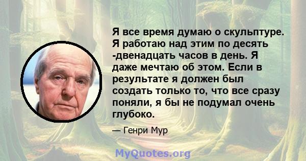 Я все время думаю о скульптуре. Я работаю над этим по десять -двенадцать часов в день. Я даже мечтаю об этом. Если в результате я должен был создать только то, что все сразу поняли, я бы не подумал очень глубоко.