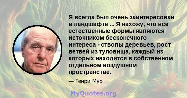 Я всегда был очень заинтересован в ландшафте ... Я нахожу, что все естественные формы являются источником бесконечного интереса - стволы деревьев, рост ветвей из туловища, каждый из которых находится в собственном