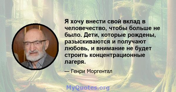 Я хочу внести свой вклад в человечество, чтобы больше не было. Дети, которые рождены, разыскиваются и получают любовь, и внимание не будет строить концентрационные лагеря.