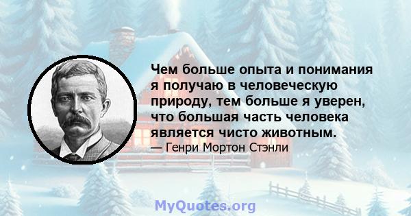 Чем больше опыта и понимания я получаю в человеческую природу, тем больше я уверен, что большая часть человека является чисто животным.