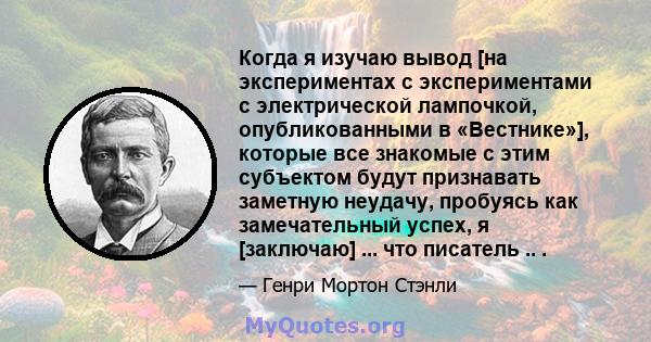 Когда я изучаю вывод [на экспериментах с экспериментами с электрической лампочкой, опубликованными в «Вестнике»], которые все знакомые с этим субъектом будут признавать заметную неудачу, пробуясь как замечательный