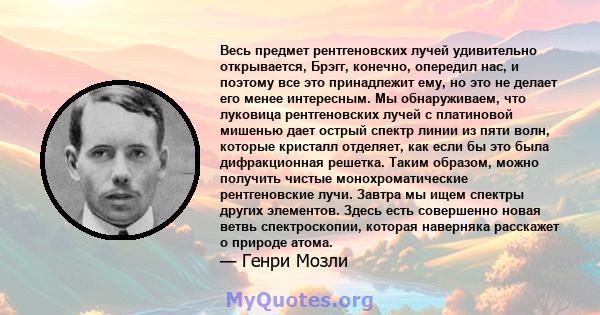 Весь предмет рентгеновских лучей удивительно открывается, Брэгг, конечно, опередил нас, и поэтому все это принадлежит ему, но это не делает его менее интересным. Мы обнаруживаем, что луковица рентгеновских лучей с