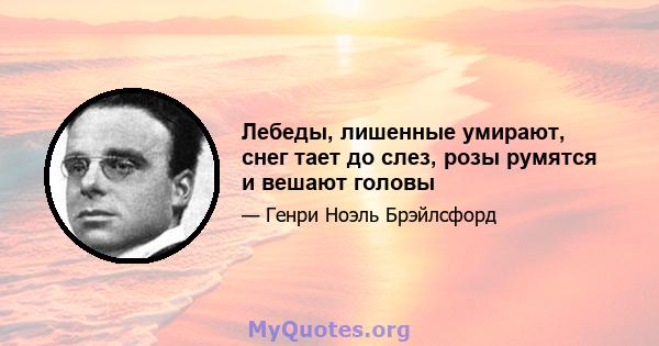 Лебеды, лишенные умирают, снег тает до слез, розы румятся и вешают головы