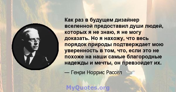 Как раз в будущем дизайнер вселенной предоставил души людей, которых я не знаю, я не могу доказать. Но я нахожу, что весь порядок природы подтверждает мою уверенность в том, что, если это не похоже на наши самые