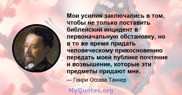 Мои усилия заключались в том, чтобы не только поставить библейский инцидент в первоначальную обстановку, но в то же время придать человеческому прикосновению передать моей публике почтение и возвышение, которые эти