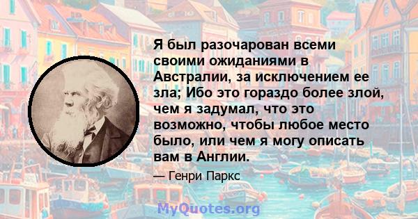 Я был разочарован всеми своими ожиданиями в Австралии, за исключением ее зла; Ибо это гораздо более злой, чем я задумал, что это возможно, чтобы любое место было, или чем я могу описать вам в Англии.