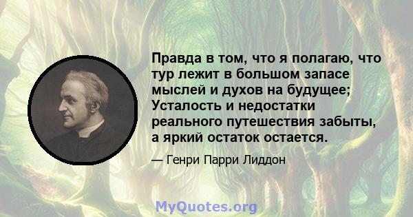 Правда в том, что я полагаю, что тур лежит в большом запасе мыслей и духов на будущее; Усталость и недостатки реального путешествия забыты, а яркий остаток остается.