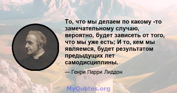 То, что мы делаем по какому -то замечательному случаю, вероятно, будет зависеть от того, что мы уже есть; И то, кем мы являемся, будет результатом предыдущих лет самодисциплины.