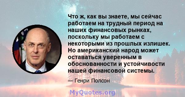 Что ж, как вы знаете, мы сейчас работаем на трудный период на наших финансовых рынках, поскольку мы работаем с некоторыми из прошлых излишек. Но американский народ может оставаться уверенным в обоснованности и