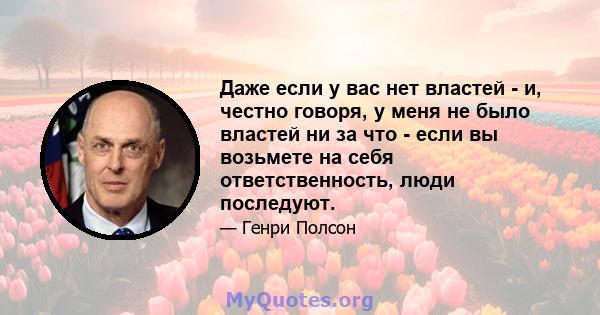 Даже если у вас нет властей - и, честно говоря, у меня не было властей ни за что - если вы возьмете на себя ответственность, люди последуют.