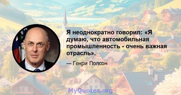 Я неоднократно говорил: «Я думаю, что автомобильная промышленность - очень важная отрасль».