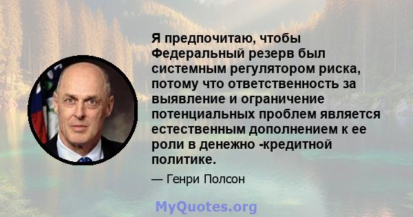 Я предпочитаю, чтобы Федеральный резерв был системным регулятором риска, потому что ответственность за выявление и ограничение потенциальных проблем является естественным дополнением к ее роли в денежно -кредитной