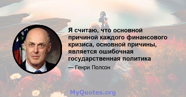 Я считаю, что основной причиной каждого финансового кризиса, основной причины, является ошибочная государственная политика