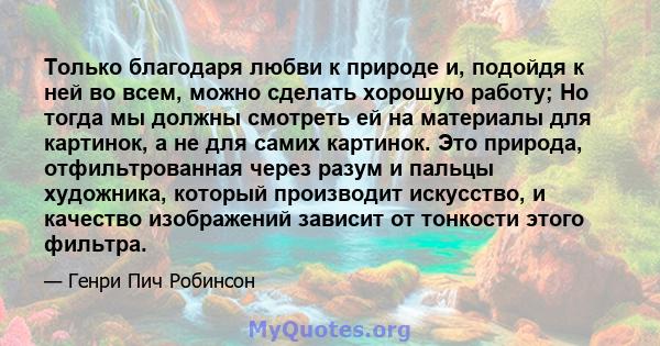 Только благодаря любви к природе и, подойдя к ней во всем, можно сделать хорошую работу; Но тогда мы должны смотреть ей на материалы для картинок, а не для самих картинок. Это природа, отфильтрованная через разум и