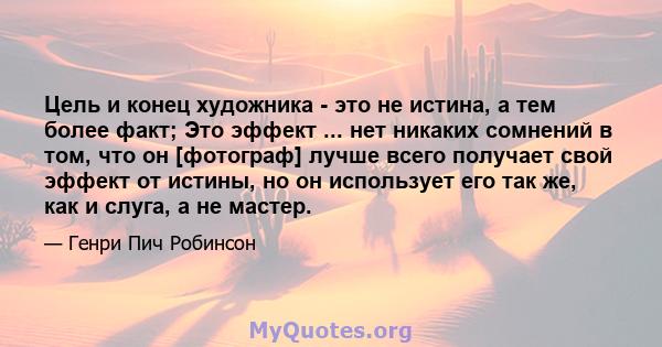 Цель и конец художника - это не истина, а тем более факт; Это эффект ... нет никаких сомнений в том, что он [фотограф] лучше всего получает свой эффект от истины, но он использует его так же, как и слуга, а не мастер.