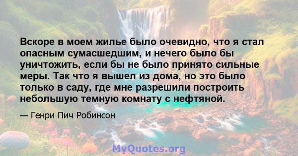 Вскоре в моем жилье было очевидно, что я стал опасным сумасшедшим, и нечего было бы уничтожить, если бы не было принято сильные меры. Так что я вышел из дома, но это было только в саду, где мне разрешили построить