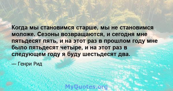 Когда мы становимся старше, мы не становимся моложе. Сезоны возвращаются, и сегодня мне пятьдесят пять, и на этот раз в прошлом году мне было пятьдесят четыре, и на этот раз в следующем году я буду шестьдесят два.