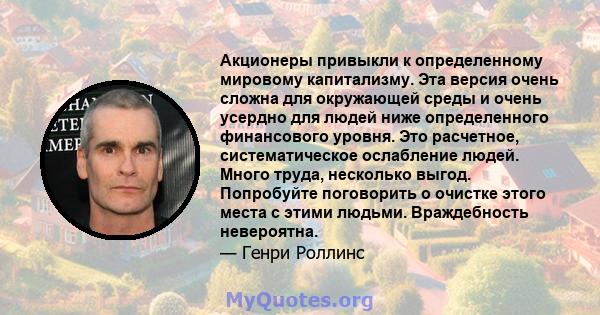 Акционеры привыкли к определенному мировому капитализму. Эта версия очень сложна для окружающей среды и очень усердно для людей ниже определенного финансового уровня. Это расчетное, систематическое ослабление людей.