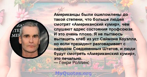 Американцы были ошеломлены до такой степени, что больше людей смотрят «Американский кумир», чем слушают адрес состояния профсоюза. И это очень плохо. Я не пытаюсь вытащить хлеб из уст Саймона Коуэлла, но если президент