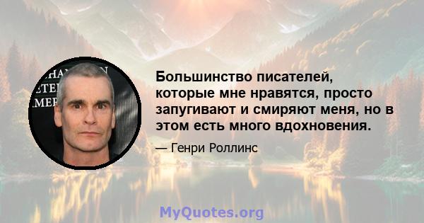 Большинство писателей, которые мне нравятся, просто запугивают и смиряют меня, но в этом есть много вдохновения.