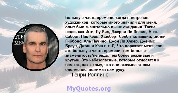 Большую часть времени, когда я встречал художников, которые много значили для меня, опыт был значительно выше ожидания. Такие люди, как Игги, Лу Рид, Джерри Ли Льюис, Блэк Саббат, Ник Кейв, Хьюберт Селби -младший, Билли 