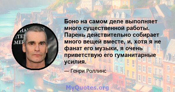 Боно на самом деле выполняет много существенной работы. Парень действительно собирает много вещей вместе, и, хотя я не фанат его музыки, я очень приветствую его гуманитарные усилия.