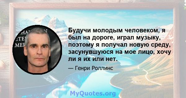 Будучи молодым человеком, я был на дороге, играл музыку, поэтому я получал новую среду, засунувшуюся на мое лицо, хочу ли я их или нет.