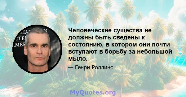 Человеческие существа не должны быть сведены к состоянию, в котором они почти вступают в борьбу за небольшой мыло.