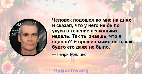 Человек подошел ко мне на днях и сказал, что у него не было укуса в течение нескольких недель. Так ты знаешь, что я сделал? Я прошел мимо него, как будто его даже не было.