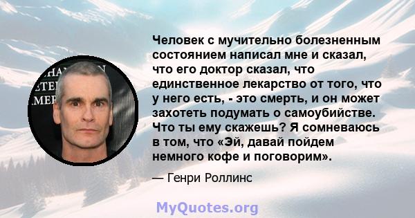 Человек с мучительно болезненным состоянием написал мне и сказал, что его доктор сказал, что единственное лекарство от того, что у него есть, - это смерть, и он может захотеть подумать о самоубийстве. Что ты ему