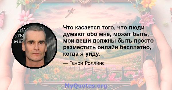 Что касается того, что люди думают обо мне, может быть, мои вещи должны быть просто разместить онлайн бесплатно, когда я уйду.