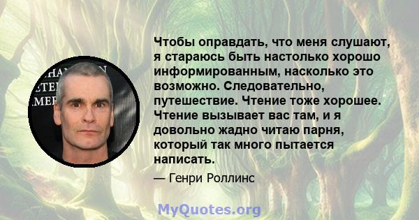 Чтобы оправдать, что меня слушают, я стараюсь быть настолько хорошо информированным, насколько это возможно. Следовательно, путешествие. Чтение тоже хорошее. Чтение вызывает вас там, и я довольно жадно читаю парня,