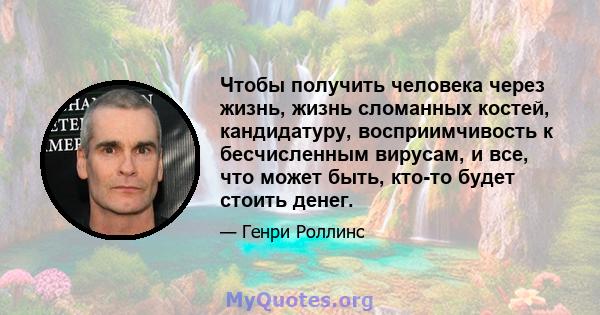 Чтобы получить человека через жизнь, жизнь сломанных костей, кандидатуру, восприимчивость к бесчисленным вирусам, и все, что может быть, кто-то будет стоить денег.