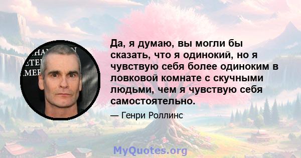 Да, я думаю, вы могли бы сказать, что я одинокий, но я чувствую себя более одиноким в ловковой комнате с скучными людьми, чем я чувствую себя самостоятельно.