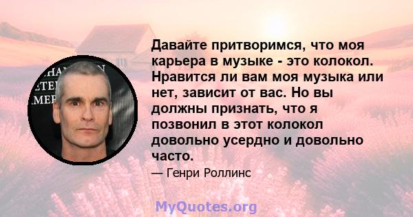 Давайте притворимся, что моя карьера в музыке - это колокол. Нравится ли вам моя музыка или нет, зависит от вас. Но вы должны признать, что я позвонил в этот колокол довольно усердно и довольно часто.