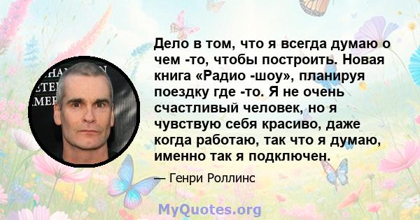 Дело в том, что я всегда думаю о чем -то, чтобы построить. Новая книга «Радио -шоу», планируя поездку где -то. Я не очень счастливый человек, но я чувствую себя красиво, даже когда работаю, так что я думаю, именно так я 