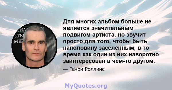 Для многих альбом больше не является значительным подвигом артиста, но звучит просто для того, чтобы быть наполовину заселенным, в то время как один из них наворотно заинтересован в чем-то другом.