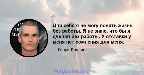 Для себя я не могу понять жизнь без работы. Я не знаю, что бы я сделал без работы. У отставки у меня нет сомнения для меня.