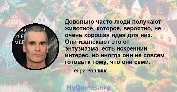 Довольно часто люди получают животное, которое, вероятно, не очень хорошая идея для них. Они извлекают это от энтузиазма, есть искренний интерес, но иногда они не совсем готовы к тому, что они сами.