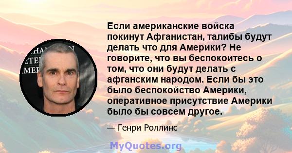 Если американские войска покинут Афганистан, талибы будут делать что для Америки? Не говорите, что вы беспокоитесь о том, что они будут делать с афганским народом. Если бы это было беспокойство Америки, оперативное