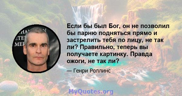 Если бы был Бог, он не позволил бы парню подняться прямо и застрелить тебя по лицу, не так ли? Правильно, теперь вы получаете картинку. Правда ожоги, не так ли?